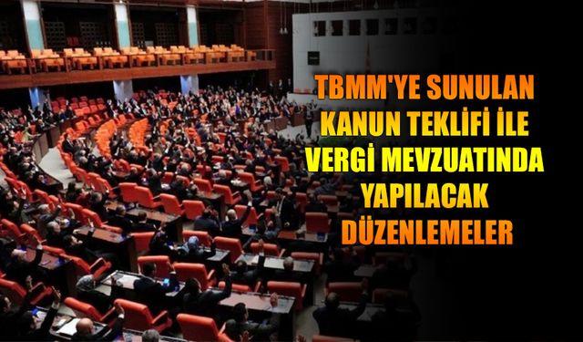 TBMM'YE SUNULAN KANUN TEKLİFİ İLE VERGİ MEVZUATINDA YAPILACAK DÜZENLEMELER